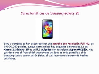 Características de Samsung Galaxy s5

Sony y Samsung se han decantado por una pantalla con resolución Full HD, de
1.920×1.080 píxeles, aunque entre ambas hay pequeñas diferencias. La del
Xperia Z2 Galaxy S5 es de 5,1 pulgadas con tecnología SuperAMOLED. Hay
que decir que el frontal del smartphone de Sony es todo pantalla y el de
Samsung cuenta con un botón físico, el cual incorpora el sensor de huellas
dactilares.

 