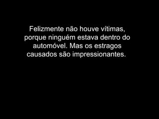 Felizmente não houve vítimas,
porque ninguém estava dentro do
automóvel. Mas os estragos
causados são impressionantes.
 