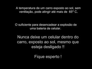 A temperatura de um carro exposto ao sol, sem
ventilação, pode atingir até mais de 65° C.
O suficiente para desencadear a explosão de
uma bateria de celular.
Nunca deixe um celular dentro do
carro, exposto ao sol, mesmo que
esteja desligado !!
Fique esperto !
 