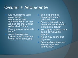 Celular + Adolecente
 Los muchachos usan
estos medios
electrónicos para
divertirse hablar con los
amigos por chat y otras
redes electrónicas.
 Pero a que se debe este
tema ?
 A que hay algunos
jóvenes que no dejan el
celular ni en la escuela.
 Eso les perjudica
demasiado en sus
calificaciones.
 Se comportan de una
manera brusca cuando
le quitan su celular
 Son capas de llorar para
que le devuelvan el
aparato.
 No es muy bueno que
digamos
 Pero también tiene sus
ventajas que son
demasiadas.
 
