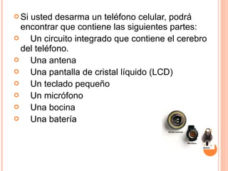 Si usted desarma un teléfono celular, podrá 
encontrar que contiene las siguientes partes: 
 Un circuito integrado que contiene el cerebro 
del teléfono. 
 Una antena 
 Una pantalla de cristal líquido (LCD) 
 Un teclado pequeño 
 Un micrófono 
 Una bocina 
 Una batería 
 