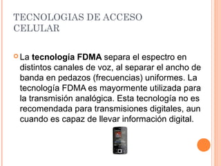TECNOLOGIAS DE ACCESO 
CELULAR 
La tecnología FDMA separa el espectro en 
distintos canales de voz, al separar el ancho de 
banda en pedazos (frecuencias) uniformes. La 
tecnología FDMA es mayormente utilizada para 
la transmisión analógica. Esta tecnología no es 
recomendada para transmisiones digitales, aun 
cuando es capaz de llevar información digital. 
 