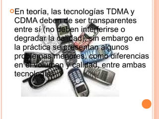 En teoría, las tecnologías TDMA y 
CDMA deben de ser transparentes 
entre sí (no deben interferirse o 
degradar la calidad), sin embargo en 
la práctica se presentan algunos 
problemas menores, como diferencias 
en el volúmen y calidad, entre ambas 
tecnologías 
