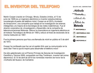 Martin Cooper (nacido en Chicago, Illinois, Estados Unidos, el 13 de 
junio de 1928) es un ingeniero electrónico e inventor estadounidense, 
considerado el padre del teléfono móvil. Cooper es el CEO y fundador 
de ArrayComm, una compañía que trabaja en la investigación de antenas 
inteligentes y la mejora de la tecnología de las redes inalámbricas. Fue el 
director corporativo de «Investigación y Desarrollo» de la compañía de 
telecomunicaciones Motorola. Obtuvo su licenciatura en ingeniería eléctrica en 
el Instituto Tecnológico de Illinois en 1950 y obtuvo el título de doctorado de la 
misma institución en 1957. 
Fue la primera persona que hizo una llamada de móvil en público el 3 de abril 
de 1973. 
Cooper ha confesado que fue ver al capitán Kirk usar su comunicador en la 
serie Star Trek lo que le inspiró para desarrollar el teléfono móvil.5 
Ha sido galardonado con el Premio Príncipe de Asturias de Investigación 
Científica y Técnica 2009, compartido con Ray Tomlinson, inventor del correo 
electrónico. El 10 de abril de 2010 fue nombrado miembro de honor de la 
«Cofradía del Queso» de Cantabria 
 