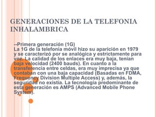 GENERACIONES DE LA TELEFONIA 
INHALAMBRICA 
--Primera generación (1G) 
La 1G de la telefonia móvil hizo su aparición en 1979 
y se caracterizó por se analógica y estrictamente para 
voz. La calidad de los enlaces era muy baja, tenían 
baja velocidad (2400 bauds). En cuanto a la 
transferencia entre celdas, era muy imprecisa ya que 
contaban con una baja capacidad (Basadas en FDMA, 
Frequency Division Multiple Access) y, además, la 
seguridad no existía. La tecnología predominante de 
esta generación es AMPS (Advanced Mobile Phone 
System). 
 