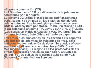 --Segunda generación (2G) 
La 2G arribó hasta 1990 y a diferencia de la primera se 
caracterizó por ser digital. 
EL sistema 2G utiliza protocolos de codificación más 
sofisticados y se emplea en los sistemas de telefonía 
celular actuales. Las tecnologías predominantes son: 
GSM (Global System por Mobile Communications); IS-136 
(conocido también como TIA/EIA136 o ANSI-136) y CDMA 
(Code Division Multiple Access) y PDC (Personal Digital 
Communications), éste último utilizado en Japón. 
Los protocolos empleados en los sistemas 2G soportan 
velocidades de información más altas por voz, pero 
limitados en comunicación de datos. Se pueden ofrecer 
servicios auxiliares, como datos, fax y SMS (Short 
Message Service). La mayoría de los protocolos de 2G 
ofrecen diferentes niveles de encripción. En Estados 
Unidos y otros países se le conoce a 2G como PCS 
(Personal Communication Services). 
 