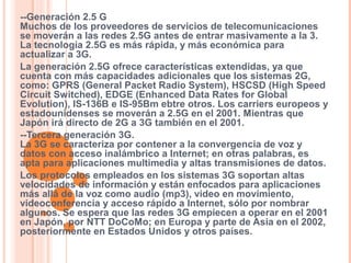 --Generación 2.5 G 
Muchos de los proveedores de servicios de telecomunicaciones 
se moverán a las redes 2.5G antes de entrar masivamente a la 3. 
La tecnología 2.5G es más rápida, y más económica para 
actualizar a 3G. 
La generación 2.5G ofrece características extendidas, ya que 
cuenta con más capacidades adicionales que los sistemas 2G, 
como: GPRS (General Packet Radio System), HSCSD (High Speed 
Circuit Switched), EDGE (Enhanced Data Rates for Global 
Evolution), IS-136B e IS-95Bm ebtre otros. Los carriers europeos y 
estadounidenses se moverán a 2.5G en el 2001. Mientras que 
Japón irá directo de 2G a 3G también en el 2001. 
--Tercera generación 3G. 
La 3G se caracteriza por contener a la convergencia de voz y 
datos con acceso inalámbrico a Internet; en otras palabras, es 
apta para aplicaciones multimedia y altas transmisiones de datos. 
Los protocolos empleados en los sistemas 3G soportan altas 
velocidades de información y están enfocados para aplicaciones 
más allá de la voz como audio (mp3), video en movimiento, 
videoconferencia y acceso rápido a Internet, sólo por nombrar 
algunos. Se espera que las redes 3G empiecen a operar en el 2001 
en Japón, por NTT DoCoMo; en Europa y parte de Asia en el 2002, 
posteriormente en Estados Unidos y otros países. 
 