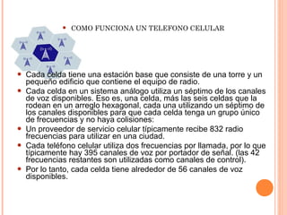  COMO FUNCIONA UN TELEFONO CELULAR 
 Cada celda tiene una estación base que consiste de una torre y un 
pequeño edificio que contiene el equipo de radio. 
 Cada celda en un sistema análogo utiliza un séptimo de los canales 
de voz disponibles. Eso es, una celda, más las seis celdas que la 
rodean en un arreglo hexagonal, cada una utilizando un séptimo de 
los canales disponibles para que cada celda tenga un grupo único 
de frecuencias y no haya colisiones: 
 Un proveedor de servicio celular típicamente recibe 832 radio 
frecuencias para utilizar en una ciudad. 
 Cada teléfono celular utiliza dos frecuencias por llamada, por lo que 
típicamente hay 395 canales de voz por portador de señal. (las 42 
frecuencias restantes son utilizadas como canales de control). 
 Por lo tanto, cada celda tiene alrededor de 56 canales de voz 
disponibles. 
 
