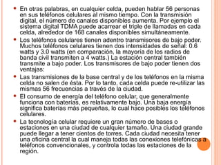  En otras palabras, en cualquier celda, pueden hablar 56 personas 
en sus teléfonos celulares al mismo tiempo. Con la transmisión 
digital, el número de canales disponibles aumenta. Por ejemplo el 
sistema digital TDMA puede acarrear el triple de llamadas en cada 
celda, alrededor de 168 canales disponibles simultáneamente. 
 Los teléfonos celulares tienen adentro transmisores de bajo poder. 
Muchos teléfonos celulares tienen dos intensidades de señal: 0.6 
watts y 3.0 watts (en comparación, la mayoría de los radios de 
banda civil transmiten a 4 watts.) La estación central también 
transmite a bajo poder. Los transmisores de bajo poder tienen dos 
ventajas: 
 Las transmisiones de la base central y de los teléfonos en la misma 
celda no salen de ésta. Por lo tanto, cada celda puede re-utilizar las 
mismas 56 frecuencias a través de la ciudad. 
 El consumo de energía del teléfono celular, que generalmente 
funciona con baterías, es relativamente bajo. Una baja energía 
significa baterías más pequeñas, lo cual hace posibles los teléfonos 
celulares. 
 La tecnología celular requiere un gran número de bases o 
estaciones en una ciudad de cualquier tamaño. Una ciudad grande 
puede llegar a tener cientos de torres. Cada ciudad necesita tener 
una oficina central la cual maneja todas las conexiones telefónicas a 
teléfonos convencionales, y controla todas las estaciones de la 
región. 
 
