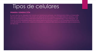 Tipos de celulares
PRIMERA GENERACIÓN
EL NMT 450 FUE EL PRIMERO DE TODOS LOS TELÉFONOS MÓVILES, FUE PRODUCIDO POR LA COMPAÑÍA
ERICSSON. ESTE ARTEFACTO UTILIZABA LAS SEÑALES DE TIPO RADIAL CON FRECUENCIA MODULA. ESTE
TIPO DE MÓVILES SE CARACTERIZABAN POR SER DE UN TAMAÑO CONSIDERABLE Y MUY PESADOS, DE
TODOS MODOS REPRESENTABAN UNA GRAN INNOVACIÓN EN CUANTO A LA COMUNICACIÓN MÓVIL
NOS REFERIMOS. AÑOS MÁS TARDE SE CONTINÚO A UTILIZAR FRECUENCIAS RADIALES MÁS AVANZADAS,
DE 900 MHZ
 