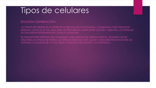 Tipos de celulares
SEGUNDA GENERACIÓN:
SU PUNTO DE ORIGEN ES A PARTIR DE LA DÉCADA DE LOS NOVENTA. COMIENZAN A SER UTILIZADOS
SISTEMAS COMO EL IS-136, GSM, IDEN, SU FRECUENCIA VARÍA ENTRE LOS 900 Y 1800 MHZ. LOS SISTEMAS
DE GSM SERÁN DETERMINADOS COMO EL ESTÁNDAR.
ES DURANTE ESTE PERÍODO QUE COMIENZA A SER UTILIZADO EL SISTEMA DIGITAL, DEJANDO ASÍ DE
UTILIZARSE LAS ONDAS DE RADIO. LAS SEÑALES DIGITALES DAN LUGAR A GRANDES INNOVACIONES, SE
OPTIMIZA LA CALIDAD DE LA VOZ, RESULTA MUCHO MÁS SEGURO Y ECONÓMICO.
 