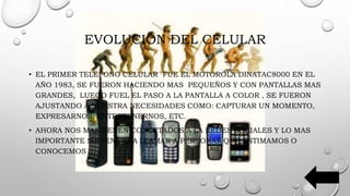 EVOLUCIÓN DEL CELULAR
• EL PRIMER TELÉFONO CELULAR FUE EL MOTOROLA DINATAC8000 EN EL
AÑO 1983, SE FUERON HACIENDO MAS PEQUEÑOS Y CON PANTALLAS MAS
GRANDES, LUEGO FUEL EL PASO A LA PANTALLA A COLOR , SE FUERON
AJUSTANDO A NUESTRA NECESIDADES COMO: CAPTURAR UN MOMENTO,
EXPRESARNOS, ENTRETENERNOS, ETC.
• AHORA NOS MANTIENEN CONECTADOS A LA REDES SOCIALES Y LO MAS
IMPORTANTE SIRVEN PARA LLAMAR A PERSONAS QUE ESTIMAMOS O
CONOCEMOS
 