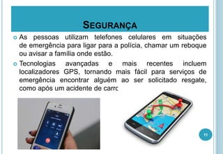 SEGURANÇA
 As pessoas utilizam telefones celulares em situações
de emergência para ligar para a polícia, chamar um reboque
ou avisar a família onde estão.
 Tecnologias avançadas e mais recentes incluem
localizadores GPS, tornando mais fácil para serviços de
emergência encontrar alguém ao ser solicitado resgate,
como após um acidente de carro.
11
 