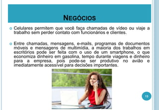 NEGÓCIOS
 Celulares permitem que você faça chamadas de vídeo ou viaje a
trabalho sem perder contato com funcionários e clientes.
 Entre chamadas, mensagens, e-mails, programas de documentos
móveis e mensagens de multimídia, a maioria dos trabalhos em
escritórios pode ser feita com o uso de um smartphone, o que
economiza dinheiro em gasolina, tempo durante viagens e dinheiro
para a empresa, pois pode-se ser produtivo no avião e
imediatamente acessível para decisões importantes.
13
 