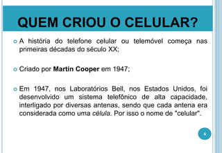 QUEM CRIOU O CELULAR?
 A história do telefone celular ou telemóvel começa nas
primeiras décadas do século XX;
 Criado por Martin Cooper em 1947;
 Em 1947, nos Laboratórios Bell, nos Estados Unidos, foi
desenvolvido um sistema telefônico de alta capacidade,
interligado por diversas antenas, sendo que cada antena era
considerada como uma célula. Por isso o nome de "celular".
4
 