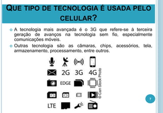 QUE TIPO DE TECNOLOGIA É USADA PELO
CELULAR?
 A tecnologia mais avançada é o 3G que refere-se à terceira
geração de avanços na tecnologia sem fio, especialmente
comunicações móveis.
 Outras tecnologia são as câmaras, chips, acessórios, tela,
armazenamento, processamento, entre outros.
7
 