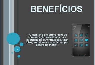 BENEFÍCIOS
“ O celular é um ótimo meio de
comunicação móvel, nos dá a
liberdade de ouvir músicas, tirar
fotos, ver vídeos e nos deixar por
dentro da moda”.
8
 