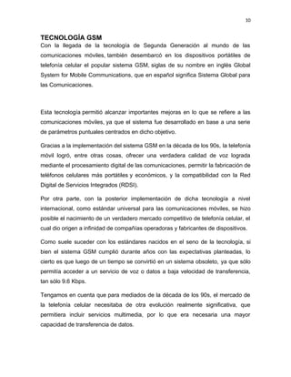 10
TECNOLOGÍA GSM
Con la llegada de la tecnología de Segunda Generación al mundo de las
comunicaciones móviles, también desembarcó en los dispositivos portátiles de
telefonía celular el popular sistema GSM, siglas de su nombre en inglés Global
System for Mobile Communications, que en español significa Sistema Global para
las Comunicaciones.
Esta tecnología permitió alcanzar importantes mejoras en lo que se refiere a las
comunicaciones móviles, ya que el sistema fue desarrollado en base a una serie
de parámetros puntuales centrados en dicho objetivo.
Gracias a la implementación del sistema GSM en la década de los 90s, la telefonía
móvil logró, entre otras cosas, ofrecer una verdadera calidad de voz lograda
mediante el procesamiento digital de las comunicaciones, permitir la fabricación de
teléfonos celulares más portátiles y económicos, y la compatibilidad con la Red
Digital de Servicios Integrados (RDSI).
Por otra parte, con la posterior implementación de dicha tecnología a nivel
internacional, como estándar universal para las comunicaciones móviles, se hizo
posible el nacimiento de un verdadero mercado competitivo de telefonía celular, el
cual dio origen a infinidad de compañías operadoras y fabricantes de dispositivos. 
Como suele suceder con los estándares nacidos en el seno de la tecnología, si
bien el sistema GSM cumplió durante años con las expectativas planteadas, lo
cierto es que luego de un tiempo se convirtió en un sistema obsoleto, ya que sólo
permitía acceder a un servicio de voz o datos a baja velocidad de transferencia,
tan sólo 9.6 Kbps.
Tengamos en cuenta que para mediados de la década de los 90s, el mercado de
la telefonía celular necesitaba de otra evolución realmente significativa, que
permitiera incluir servicios multimedia, por lo que era necesaria una mayor
capacidad de transferencia de datos.
 