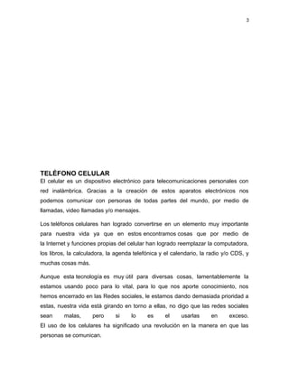 3
TELÉFONO CELULAR
El celular es un dispositivo electrónico para telecomunicaciones personales con
red inalámbrica. Gracias a la creación de estos aparatos electrónicos nos
podemos comunicar con personas de todas partes del mundo, por medio de
llamadas, video llamadas y/o mensajes.
Los teléfonos celulares han logrado convertirse en un elemento muy importante
para nuestra vida ya que en estos encontramos cosas que por medio de
la Internet y funciones propias del celular han logrado reemplazar la computadora,
los libros, la calculadora, la agenda telefónica y el calendario, la radio y/o CDS, y
muchas cosas más.
Aunque esta tecnología es muy útil para diversas cosas, lamentablemente la
estamos usando poco para lo vital, para lo que nos aporte conocimiento, nos
hemos encerrado en las Redes sociales, le estamos dando demasiada prioridad a
estas, nuestra vida está girando en torno a ellas, no digo que las redes sociales
sean malas, pero si lo es el usarlas en exceso.
El uso de los celulares ha significado una revolución en la manera en que las
personas se comunican.
 