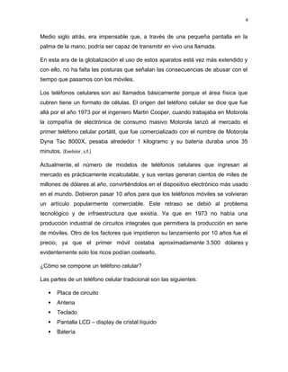 4
Medio siglo atrás, era impensable que, a través de una pequeña pantalla en la
palma de la mano, podría ser capaz de transmitir en vivo una llamada.
En esta era de la globalización el uso de estos aparatos está vez más extendido y
con ello, no ha falta las posturas que señalan las consecuencias de abusar con el
tiempo que pasamos con los móviles.
Los teléfonos celulares son así llamados básicamente porque el área física que
cubren tiene un formato de células. El origen del teléfono celular se dice que fue
allá por el año 1973 por el ingeniero Martin Cooper, cuando trabajaba en Motorola
la compañía de electrónica de consumo masivo Motorola lanzó al mercado el
primer teléfono celular portátil, que fue comercializado con el nombre de Motorola
Dyna Tac 8000X, pesaba alrededor 1 kilogramo y su batería duraba unos 35
minutos. (Exelsior, s.f.)
Actualmente, el número de modelos de teléfonos celulares que ingresan al
mercado es prácticamente incalculable, y sus ventas generan cientos de miles de
millones de dólares al año, convirtiéndolos en el dispositivo electrónico más usado
en el mundo. Debieron pasar 10 años para que los teléfonos móviles se volvieran
un artículo popularmente comerciable. Este retraso se debió al problema
tecnológico y de infraestructura que existía. Ya que en 1973 no había una
producción industrial de circuitos integrales que permitiera la producción en serie
de móviles. Otro de los factores que impidieron su lanzamiento por 10 años fue el
precio, ya que el primer móvil costaba aproximadamente 3.500 dólares y
evidentemente solo los ricos podían costearlo.
¿Cómo se compone un teléfono celular?
Las partes de un teléfono celular tradicional son las siguientes:
 Placa de circuito
 Antena
 Teclado
 Pantalla LCD – display de cristal líquido
 Batería
 