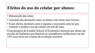 Efeitos do uso do celular por alunos:
• Diminuição das notas;
• Aumento das distrações entre os alunos com notas mais baixas;
• Esses efeitos mostram como é urgente e necessária uma lei que
controle e proíba o uso de celular em sala de aula;
Uma pesquisa da London School of Economics mostrou que alunos de
escolas da Inglaterra que baniram os smartphones melhoraram em até
14% suas notas em exames de avaliação nacional.
 