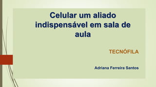 Celular um aliado
indispensável em sala de
aula
TECNÓFILA
Adriana Ferreira Santos
 
