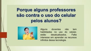 Porque alguns professores
são contra o uso do celular
pelos alunos?
Alguns docentes não tem
habilidades no uso do celular,
estão desatualizados. Falta
interesse em aprender os recursos
infinitos dessa tecnologia.
 