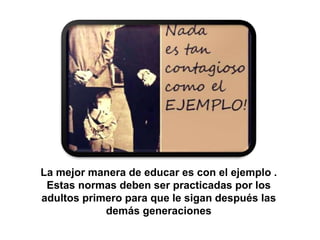 La mejor manera de educar es con el ejemplo .
Estas normas deben ser practicadas por los
adultos primero para que le sigan después las
demás generaciones
 