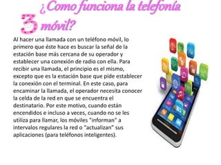 ¿Comofunciona la telefonía
móvil?
Al hacer una llamada con un teléfono móvil, lo
primero que éste hace es buscar la señal de la
estación base más cercana de su operador y
establecer una conexión de radio con ella. Para
recibir una llamada, el principio es el mismo,
excepto que es la estación base que pide establecer
la conexión con el terminal. En este caso, para
encaminar la llamada, el operador necesita conocer
la celda de la red en que se encuentra el
destinatario. Por este motivo, cuando están
encendidos e incluso a veces, cuando no se les
utiliza para llamar, los móviles "informan" a
intervalos regulares la red o “actualizan” sus
aplicaciones (para teléfonos inteligentes).
 