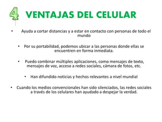 VENTAJAS DEL CELULAR
• Ayuda a cortar distancias y a estar en contacto con personas de todo el
mundo
• Por su portabilidad, podemos ubicar a las personas donde ellas se
encuentren en forma inmediata.
• Puedo combinar múltiples aplicaciones, como mensajes de texto,
mensajes de voz, acceso a redes sociales, cámara de fotos, etc.
• Han difundido noticias y hechos relevantes a nivel mundial
• Cuando los medios convencionales han sido silenciados, las redes sociales
a través de los celulares han ayudado a despejar la verdad.
 