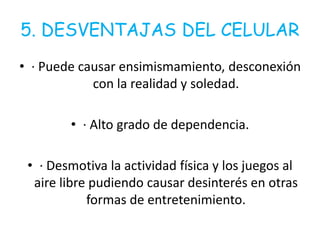 5. DESVENTAJAS DEL CELULAR
• · Puede causar ensimismamiento, desconexión
con la realidad y soledad.
• · Alto grado de dependencia.
• · Desmotiva la actividad física y los juegos al
aire libre pudiendo causar desinterés en otras
formas de entretenimiento.
 