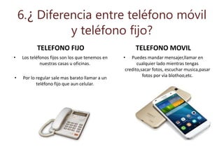 6.¿ Diferencia entre teléfono móvil
y teléfono fijo?
TELEFONO FIJO
• Los teléfonos fijos son los que tenemos en
nuestras casas u oficinas.
• Por lo regular sale mas barato llamar a un
teléfono fijo que aun celular.
TELEFONO MOVIL
• Puedes mandar mensajer,llamar en
cualquier lado mientras tengas
credito,sacar fotos, escuchar musica,pasar
fotos por vìa blothoo,etc.
 
