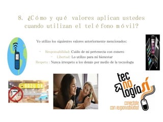 8. ¿Cómo y qué valores aplican ustedes
cuando utilizan el teléfono móvil?
Yo utilizo los siguientes valores anteriormente mencionados:
- Responsabilidad: Cuido de mi pertenecía con esmero
- Libertad: Lo utilizo para mi bienestar
- Respeto : Nunca irrespeto a los demás por medio de la tecnología
 