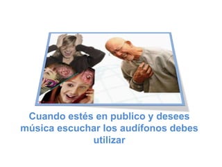 Cuando estés en publico y desees
música escuchar los audífonos debes
utilizar
 