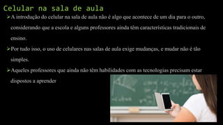 A introdução do celular na sala de aula não é algo que acontece de um dia para o outro,
considerando que a escola e alguns professores ainda têm características tradicionais de
ensino.
Por tudo isso, o uso de celulares nas salas de aula exige mudanças, e mudar não é tão
simples.
Aqueles professores que ainda não têm habilidades com as tecnologias precisam estar
dispostos a aprender
Celular na sala de aula
 