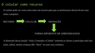 O celular como recurso
O celular pode ser visto como mais um recurso para que os professores desenvolvam suas
aulas e projetos.
RECURSO CELULAR INOVAÇÃO
FORMA DIFERENTE DE APRENDIZAGEM
A dimensão dessa junção “Aula, Conteúdo e Celular” estimula os alunos a participar mais das
aulas, afinal, muitas crianças dão “show” ao usar seus celulares.
 