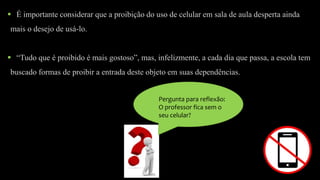 Pergunta para reflexão:
O professor fica sem o
seu celular?
 É importante considerar que a proibição do uso de celular em sala de aula desperta ainda
mais o desejo de usá-lo.
 “Tudo que é proibido é mais gostoso”, mas, infelizmente, a cada dia que passa, a escola tem
buscado formas de proibir a entrada deste objeto em suas dependências.
 