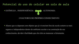 Potencial do uso do celular em sala de aula
 ESTÍMULO = INDEPENDÊNCIA AUTONOMIA
COAUTORES DO PRÓPRIO CONHECIMENTO
 Alunos que se deparam com objetos que já vivenciam fora da escola sentem-se mais
seguros e independentes dentro do ambiente escolar e na construção do seu
conhecimento, devido à facilidade que eles têm ao manusear a ferramenta.
 