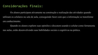 Considerações finais:
Os alunos participam ativamente na construção e realização das atividades quando
utilizam os celulares na sala de aula, conseguindo fazer com que a informação se transforme
em conhecimento.
Quando os alunos expõem suas opiniões e discutem usando o celular como ferramenta
nas aulas, estão desenvolvendo suas habilidades sociais e cognitivas na prática.
 