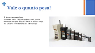  A maioria dos celulares
Pesava em media 1 kg (sim você leu certo) e tinha
dimensões absurdas de quase 30 cm de altura o preço
dos celulares evidentemente era astronomico