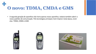 • A segunda geração de aparelhos não traria apenas novos aparelhos, todavia também aderir a
novos padrões de comunicação. Três tecnologias principais iriam imperar nesta época, eram
elas: TDMA, CDMA e GSM.