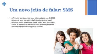 • A Primeira Mensagem de texto foi enviada no ano de 1993.
Através de uma operadora da finlándia. Aqui no brasil
demorou muito para chegar chega “toda ” essa tecnologia,
Afinal, as operadoras brasileiras ainda estavam pensando
em instalar telefones fixos para os clientes.