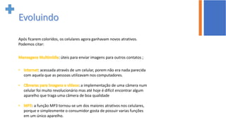 Após ficarem coloridos, os celulares agora ganhavam novos atrativos.
Podemos citar:
: úteis para enviar imagens para outros contatos ;
: acessada através de um celular, porem não era nada parecida
com aquela que as pessoas utilizavam nos computadores.
: a implementação de uma câmera num
celular foi muito revolucionário mas até hoje é difícil encontrar algum
aparelho que traga uma câmera de boa qualidade
: a função MP3 tornou-se um dos maiores atrativos nos celulares,
porque e simplesmente o consumidor gosta de possuir varias funções
em um único aparelho.