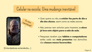 Celular na escola: Uma mudança inevitável
Eu
sou
inevitável!
(Entendedores entenderão...)
Quer queira ou não, o celular faz parte do dia a
dia dos alunos, assim como as redes sociais;
Não precisa nem solicitar para trazerem, o aluno
já leva este objeto para a sala de aula;
Pesquisas revelam que tablets e computadores
estão cada vez mais presentes nos domicílios
das classes menos favorecidas.
Página 2
 
