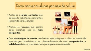 Como motivar os alunos por meio do celular
Página 4
Criar estratégias de ensino desafiantes, que coloquem o aluno no centro da
aprendizagem possibilitando seu desenvolvimento de suas competências e
habilidades básicas para serem mais participativos na sociedade;
Avaliar se a grade curricular que
está sendo trabalhada é relevante e
faz sentido para os alunos;
Analisar os recursos que apoiam
estas iniciativas são os mais
adequados.
 