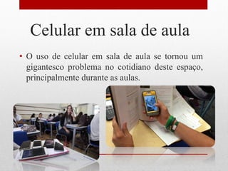 Celular em sala de aula
• O uso de celular em sala de aula se tornou um
gigantesco problema no cotidiano deste espaço,
principalmente durante as aulas.
 