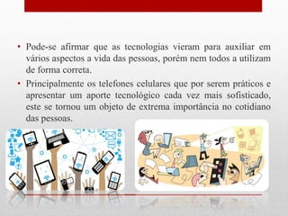 • Pode-se afirmar que as tecnologias vieram para auxiliar em
vários aspectos a vida das pessoas, porém nem todos a utilizam
de forma correta.
• Principalmente os telefones celulares que por serem práticos e
apresentar um aporte tecnológico cada vez mais sofisticado,
este se tornou um objeto de extrema importância no cotidiano
das pessoas.
 