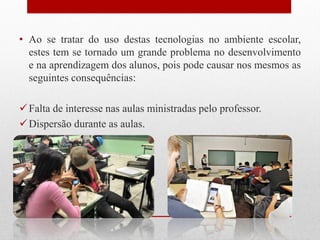 • Ao se tratar do uso destas tecnologias no ambiente escolar,
estes tem se tornado um grande problema no desenvolvimento
e na aprendizagem dos alunos, pois pode causar nos mesmos as
seguintes consequências:
Falta de interesse nas aulas ministradas pelo professor.
Dispersão durante as aulas.
 