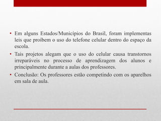 • Em alguns Estados/Municípios do Brasil, foram implementas
leis que proíbem o uso do telefone celular dentro do espaço da
escola.
• Tais projetos alegam que o uso do celular causa transtornos
irreparáveis no processo de aprendizagem dos alunos e
principalmente durante a aulas dos professores.
• Conclusão: Os professores estão competindo com os aparelhos
em sala de aula.
 