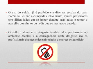 • O uso do celular já é proibido em diversas escolas do país.
Porém tal lei não é cumprida efetivamente, muitos professores
tem dificuldades em se impor durante suas aulas e tomar o
aparelho dos alunos ou pedir que os mesmos o guarde.
• O reflexo disso é o desgaste também dos professores no
ambiente escolar, e a consequência deste desgaste são os
profissionais doentes e desestimulados a exercer o seu ofício.
 